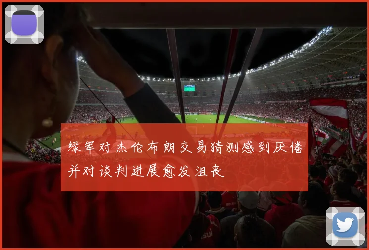 绿军对杰伦布朗交易猜测感到厌倦并对谈判进展愈发沮丧