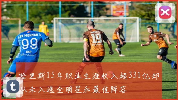 哈里斯15年职业生涯收入超331亿却从未入选全明星和最佳阵容