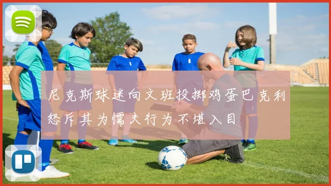 尼克斯球迷向文班投掷鸡蛋巴克利怒斥其为懦夫行为不堪入目