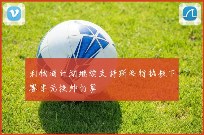 利物浦计划继续支持斯洛特执教下赛季无换帅打算