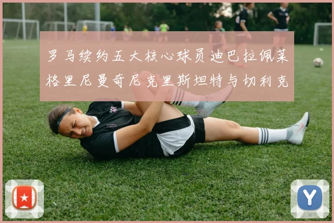 罗马续约五大核心球员迪巴拉佩莱格里尼曼奇尼克里斯坦特与切利克共创未来