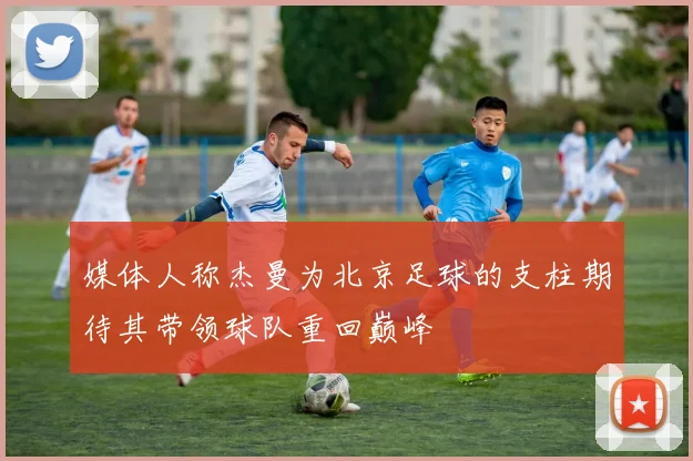 媒体人称杰曼为北京足球的支柱期待其带领球队重回巅峰