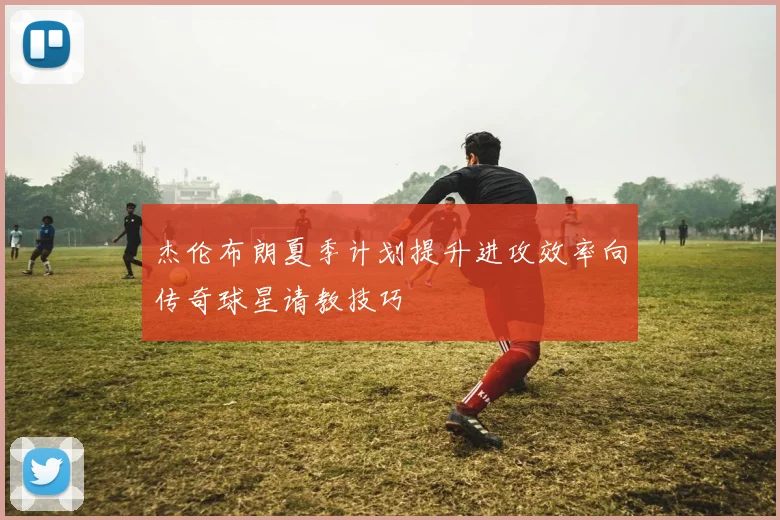 杰伦布朗夏季计划提升进攻效率向传奇球星请教技巧