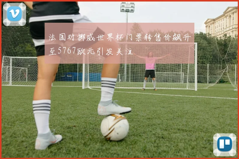 法国对挪威世界杯门票转售价飙升至5767欧元引发关注