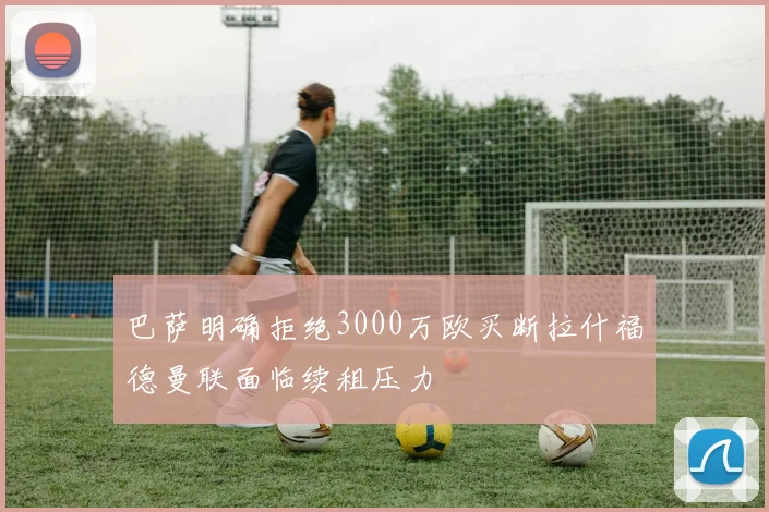 巴萨明确拒绝3000万欧买断拉什福德曼联面临续租压力