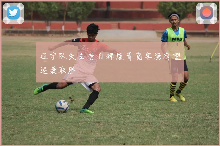 辽宁队失去昔日辉煌青岛客场有望逆袭取胜