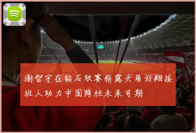 谢智宇在钻石联赛崭露头角刘翔接班人助力中国跨栏未来可期