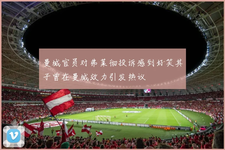 曼城官员对弗莱彻投诉感到好笑其子曾在曼城效力引发热议