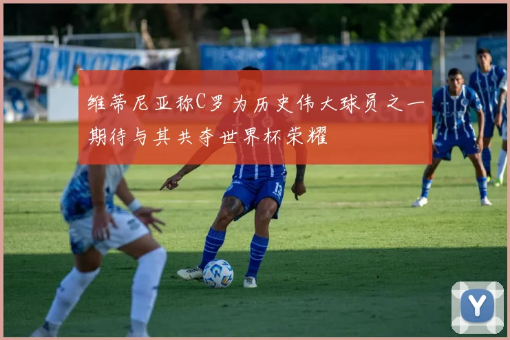 维蒂尼亚称C罗为历史伟大球员之一期待与其共夺世界杯荣耀