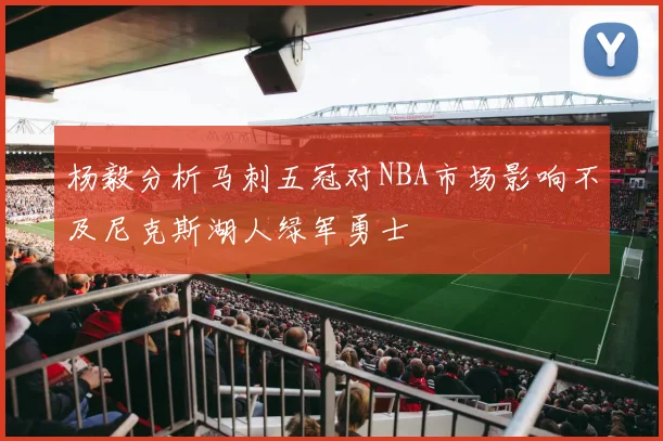 杨毅分析马刺五冠对NBA市场影响不及尼克斯湖人绿军勇士