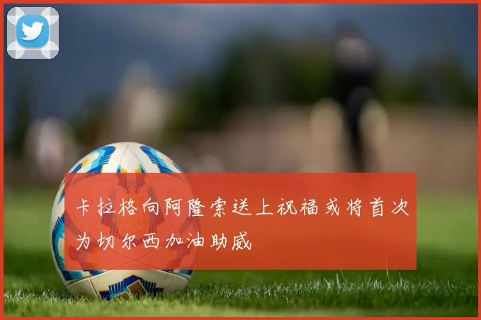 卡拉格向阿隆索送上祝福或将首次为切尔西加油助威