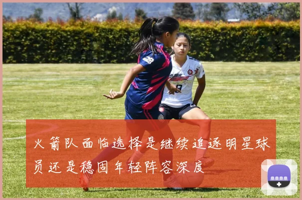 火箭队面临选择是继续追逐明星球员还是稳固年轻阵容深度