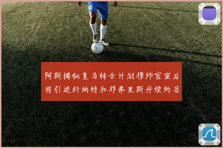 阿斯揭秘皇马转会计划穆帅官宣后将引进科纳特和邓弗里斯并续约吕迪格