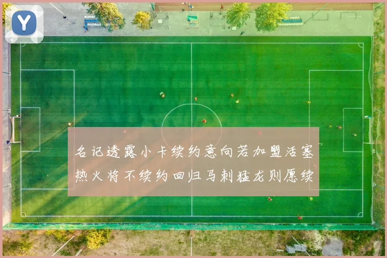 名记透露小卡续约意向若加盟活塞热火将不续约回归马刺猛龙则愿续约