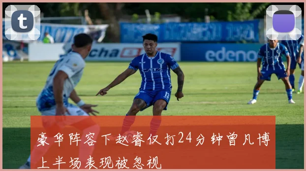 豪华阵容下赵睿仅打24分钟曾凡博上半场表现被忽视