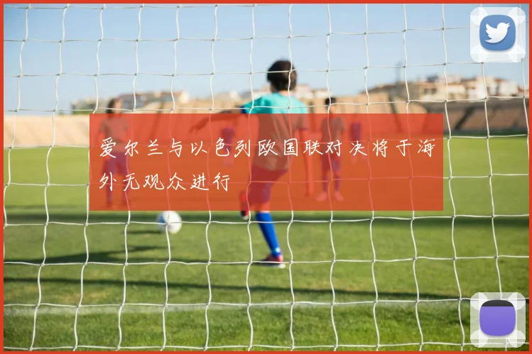 爱尔兰与以色列欧国联对决将于海外无观众进行