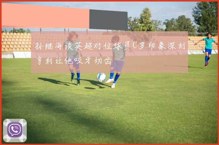 孙继海谈英超对位球员C罗印象深刻亨利让他咬牙切齿