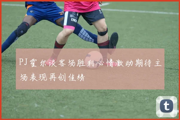 PJ霍尔谈客场胜利心情激动期待主场表现再创佳绩