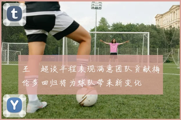 王燊超谈半程表现满意团队贡献梅伦多回归将为球队带来新变化