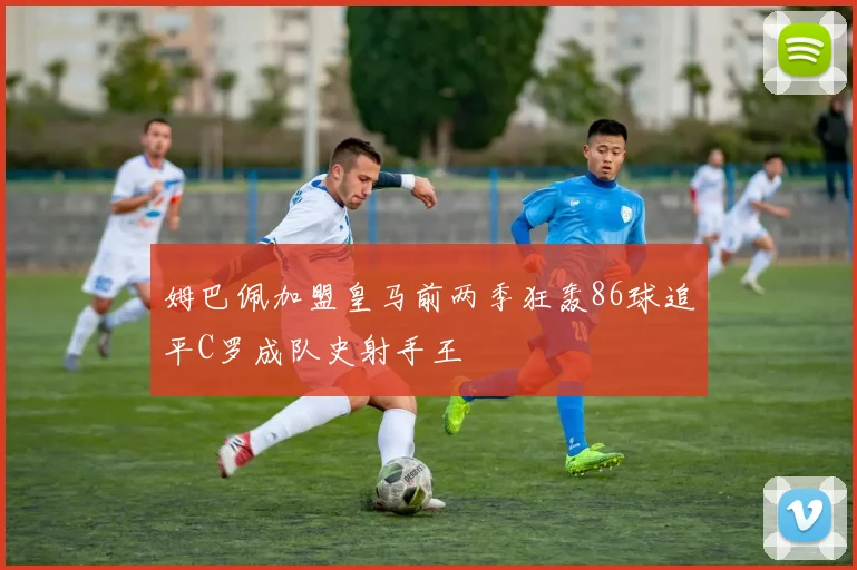 姆巴佩加盟皇马前两季狂轰86球追平C罗成队史射手王