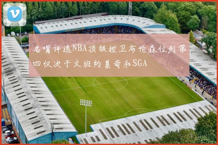 名嘴评选NBA顶级控卫布伦森位列第四仅次于文班约基奇和SGA