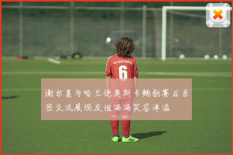 谢尔基与哈兰德奥斯卡鲍勃赛后亲密交流展现友谊满满笑容洋溢