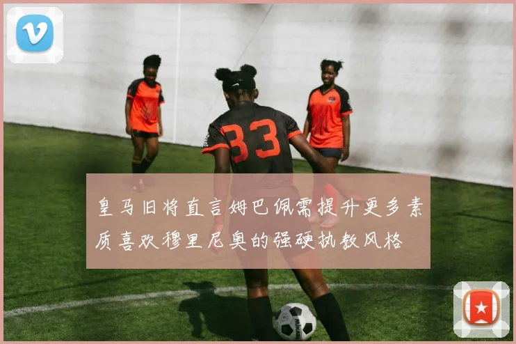 皇马旧将直言姆巴佩需提升更多素质喜欢穆里尼奥的强硬执教风格